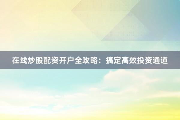在线炒股配资开户全攻略：搞定高效投资通道