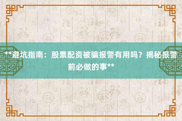 **避坑指南：股票配资被骗报警有用吗？揭秘报警前必做的事**