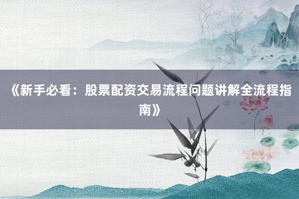 《新手必看：股票配资交易流程问题讲解全流程指南》