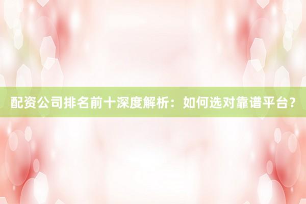 配资公司排名前十深度解析:如何选对靠谱平台?