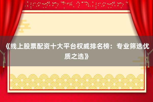 《线上股票配资十大平台权威排名榜：专业筛选优质之选》