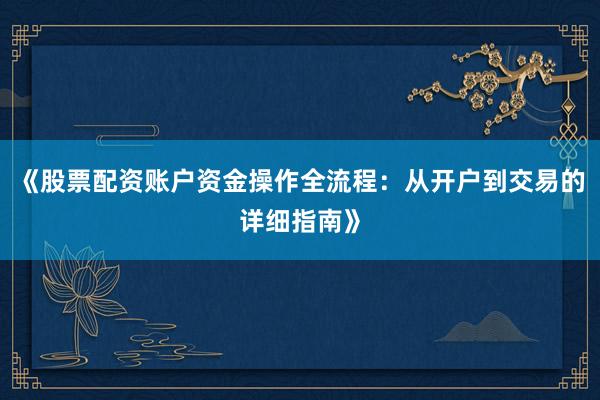 《股票配资账户资金操作全流程：从开户到交易的详细指南》