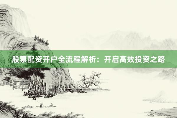 股票配资开户全流程解析：开启高效投资之路