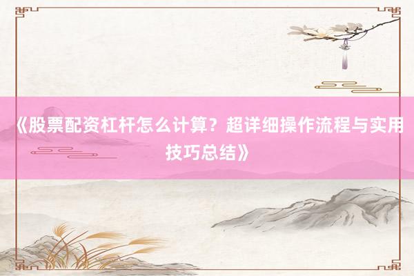 《股票配资杠杆怎么计算？超详细操作流程与实用技巧总结》