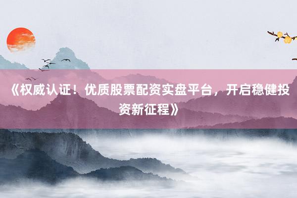 《权威认证！优质股票配资实盘平台，开启稳健投资新征程》