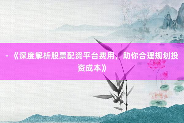 - 《深度解析股票配资平台费用，助你合理规划投资成本》