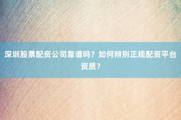 深圳股票配资公司靠谱吗？如何辨别正规配资平台资质？
