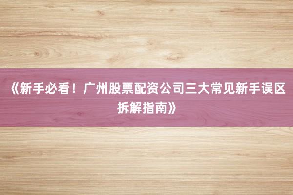 《新手必看!广州股票配资公司三大常见新手误区拆解指南》