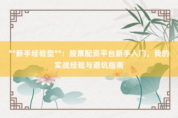 **新手经验型**：股票配资平台新手入门，我的实战经验与避坑指南