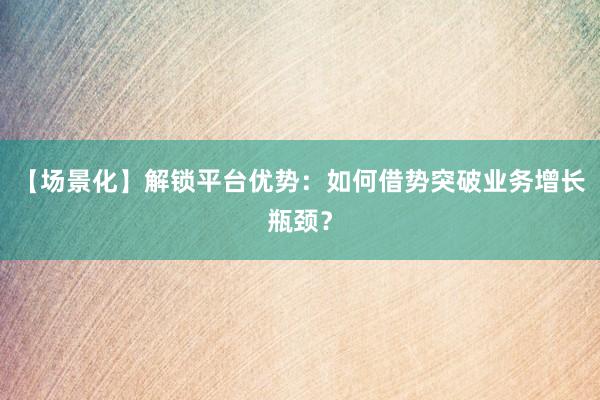 【场景化】解锁平台优势：如何借势突破业务增长瓶颈？