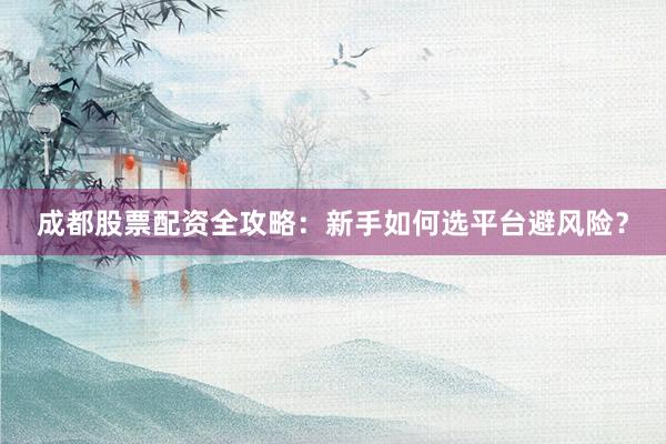 成都股票配资全攻略：新手如何选平台避风险？