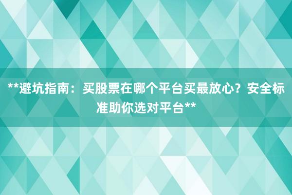 **避坑指南：买股票在哪个平台买最放心？安全标准助你选对平台**