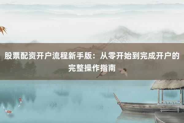股票配资开户流程新手版：从零开始到完成开户的完整操作指南