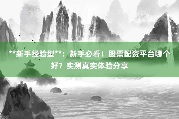 **新手经验型**：新手必看！股票配资平台哪个好？实测真实体验分享