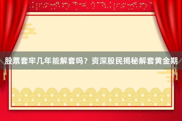 股票套牢几年能解套吗？资深股民揭秘解套黄金期