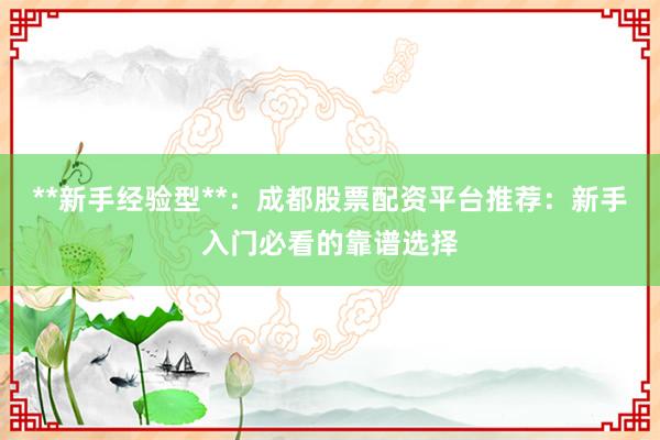 **新手经验型**：成都股票配资平台推荐：新手入门必看的靠谱选择