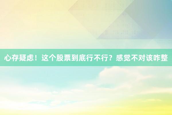 心存疑虑！这个股票到底行不行？感觉不对该咋整