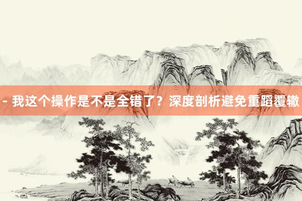 - 我这个操作是不是全错了？深度剖析避免重蹈覆辙