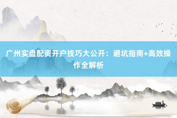 广州实盘配资开户技巧大公开：避坑指南+高效操作全解析