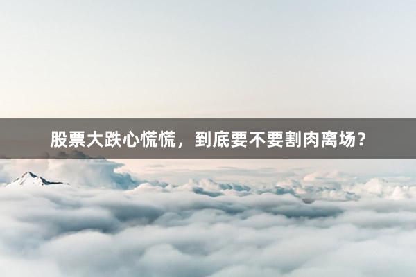 股票大跌心慌慌，到底要不要割肉离场？