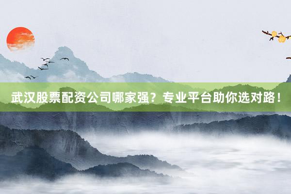 武汉股票配资公司哪家强？专业平台助你选对路！