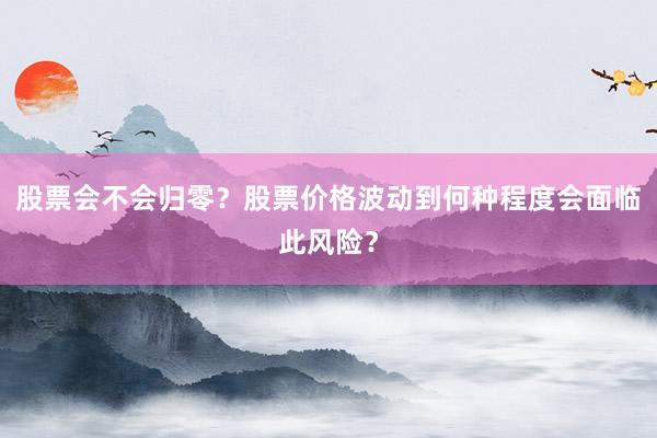 股票会不会归零?股票价格波动到何种程度会面临此风险?
