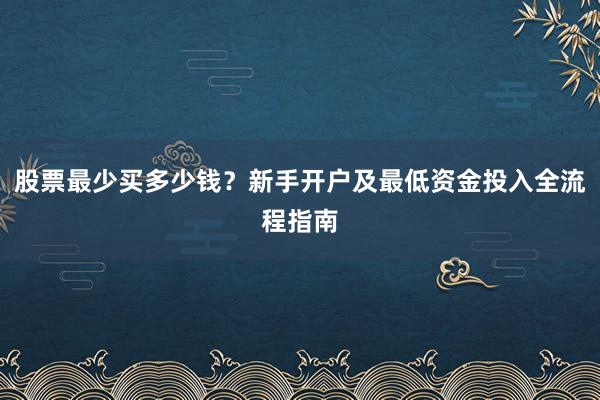 股票最少买多少钱？新手开户及最低资金投入全流程指南