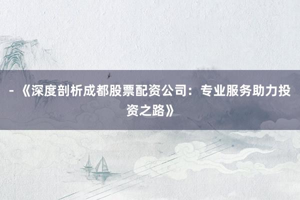 - 《深度剖析成都股票配资公司：专业服务助力投资之路》