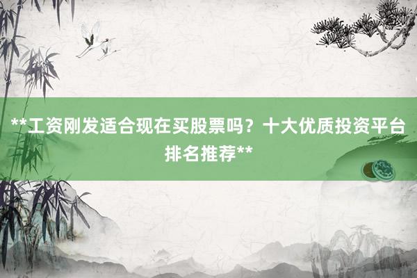 **工资刚发适合现在买股票吗？十大优质投资平台排名推荐**