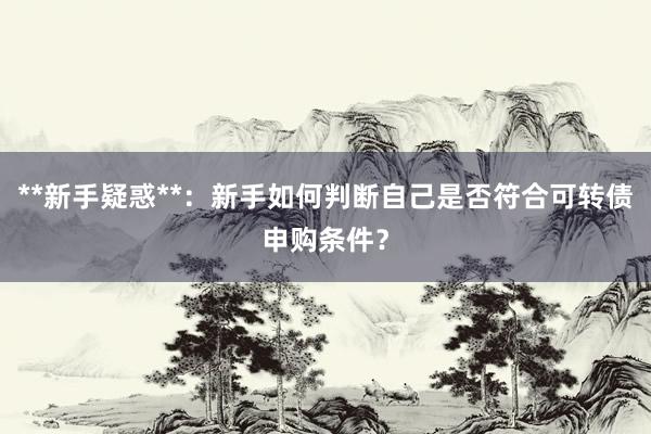 **新手疑惑**：新手如何判断自己是否符合可转债申购条件？