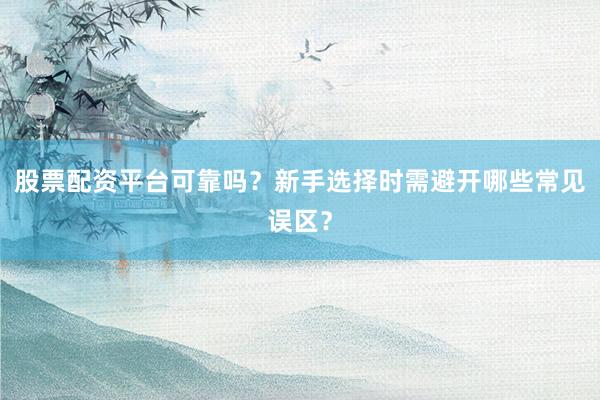股票配资平台可靠吗？新手选择时需避开哪些常见误区？