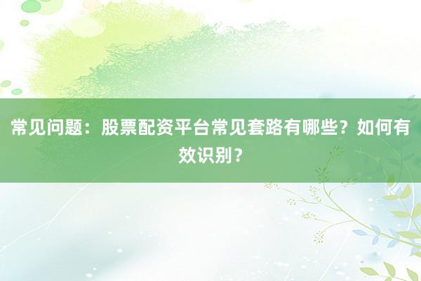 常见问题：股票配资平台常见套路有哪些？如何有效识别？