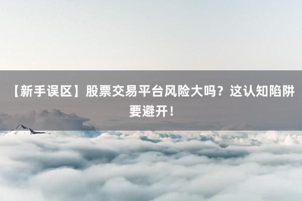 【新手误区】股票交易平台风险大吗？这认知陷阱要避开！