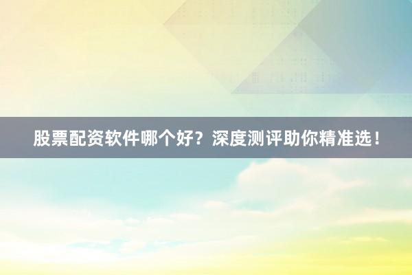 股票配资软件哪个好？深度测评助你精准选！