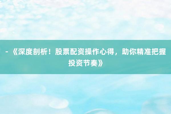 - 《深度剖析！股票配资操作心得，助你精准把握投资节奏》