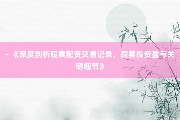 - 《深度剖析股票配资交易记录，洞察投资盈亏关键细节》