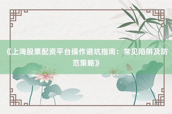 《上海股票配资平台操作避坑指南：常见陷阱及防范策略》