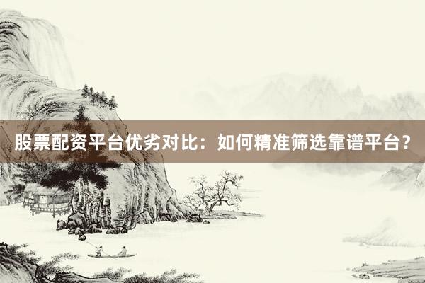 股票配资平台优劣对比：如何精准筛选靠谱平台？