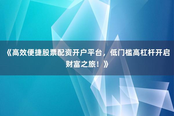 《高效便捷股票配资开户平台，低门槛高杠杆开启财富之旅！》